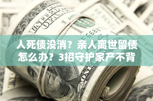 北京人死债没消？亲人离世留债怎么办？3招守护家产不背锅