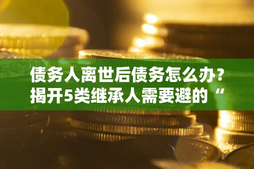 北京债务人离世后债务怎么办？揭开5类继承人需要避的“坑”