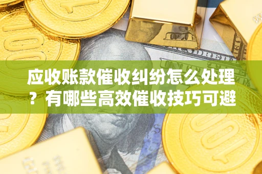北京应收账款催收纠纷怎么处理？有哪些高效催收技巧可避免坏账？
